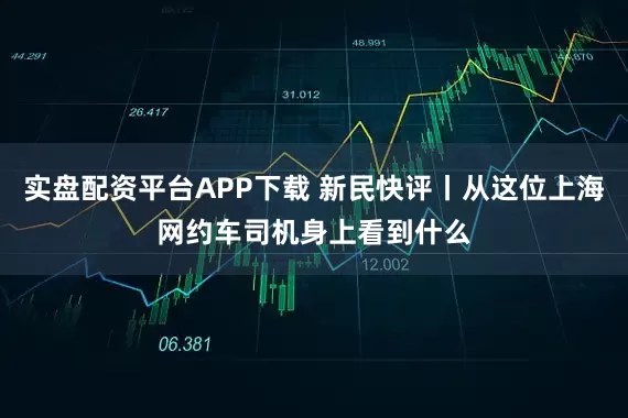 实盘配资平台APP下载 新民快评丨从这位上海网约车司机身上看到什么