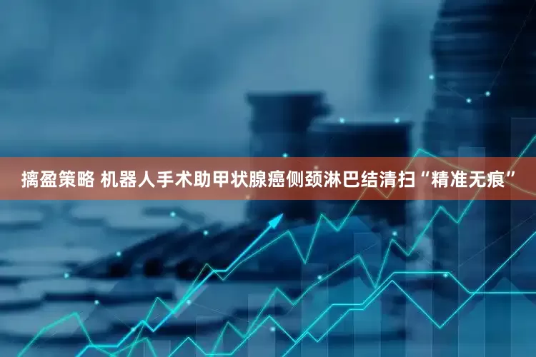 摛盈策略 机器人手术助甲状腺癌侧颈淋巴结清扫“精准无痕”