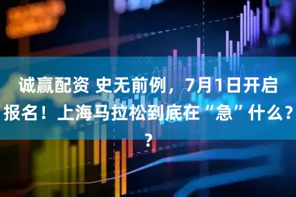 诚赢配资 史无前例，7月1日开启报名！上海马拉松到底在“急”什么？