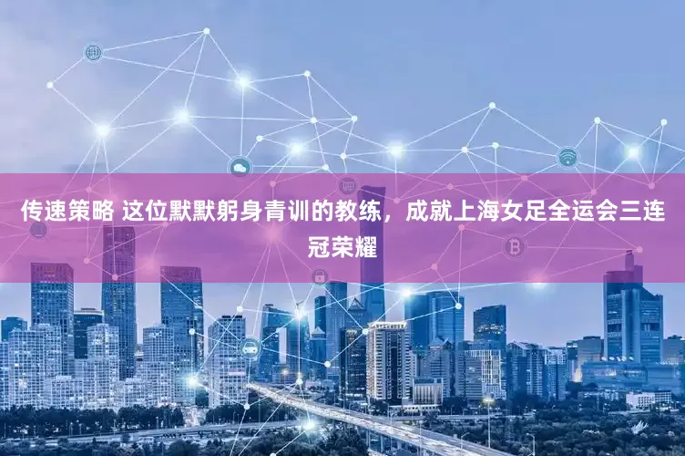 传速策略 这位默默躬身青训的教练，成就上海女足全运会三连冠荣耀