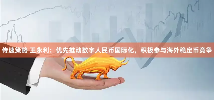 传速策略 王永利:优先推动数字人民币国际化,积极参与海外稳定币竞争