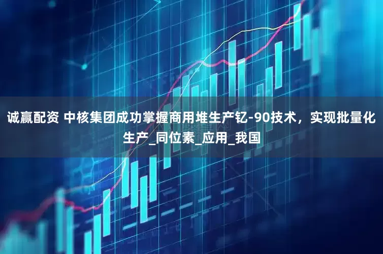 诚赢配资 中核集团成功掌握商用堆生产钇-90技术，实现批量化生产_同位素_应用_我国