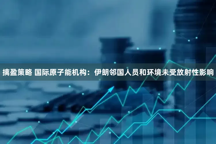 摛盈策略 国际原子能机构：伊朗邻国人员和环境未受放射性影响