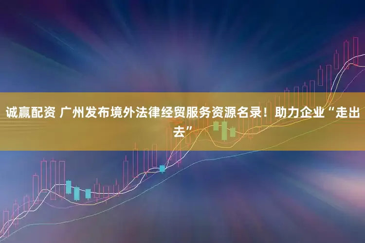 诚赢配资 广州发布境外法律经贸服务资源名录!助力企业“走出去”