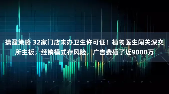 摛盈策略 32家门店未办卫生许可证！植物医生闯关深交所主板，经销模式存风险，广告费砸了近9000万