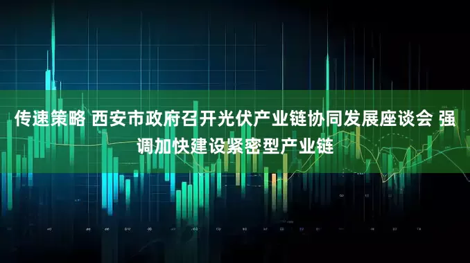 传速策略 西安市政府召开光伏产业链协同发展座谈会 强调加快建设紧密型产业链