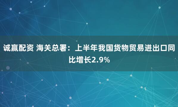 诚赢配资 海关总署：上半年我国货物贸易进出口同比增长2.9%