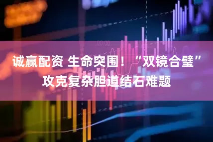 诚赢配资 生命突围!“双镜合璧”攻克复杂胆道结石难题
