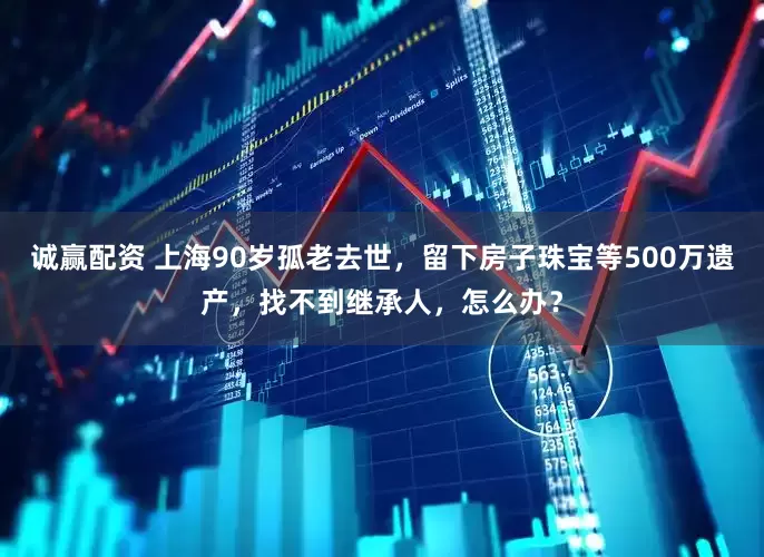 诚赢配资 上海90岁孤老去世,留下房子珠宝等500万遗产,找不到继承人,怎么办?