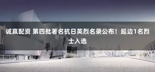 诚赢配资 第四批著名抗日英烈名录公布!延边1名烈士入选
