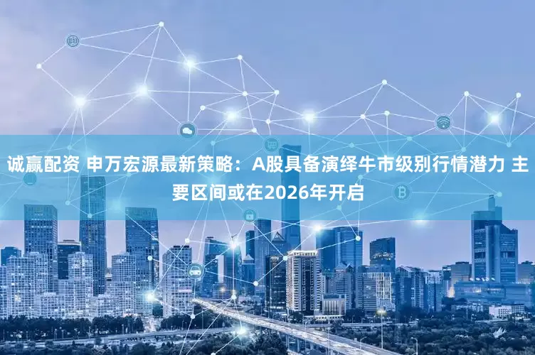 诚赢配资 申万宏源最新策略:A股具备演绎牛市级别行情潜力 主要区间或在2026年开启